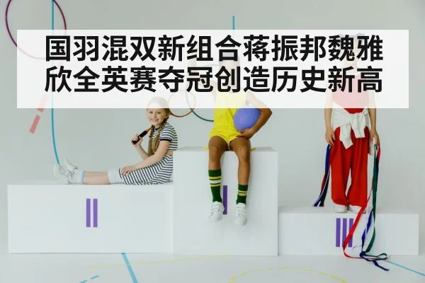 国羽混双新组合蒋振邦魏雅欣全英赛夺冠创造历史新高