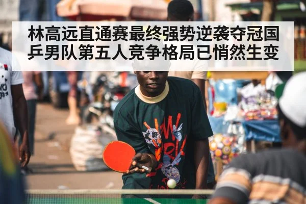 林高远直通赛最终强势逆袭夺冠国乒男队第五人竞争格局已悄然生变